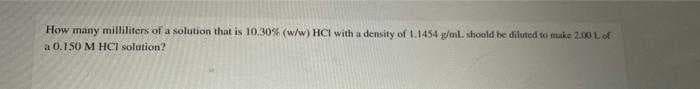 How many milliliters of a solution that is 10.30% (w/w) HCI with a density of 1.1454 g/aml. shoold be diluted to muke 2.00 Lof
a 0.1 50 M HOl solution?
