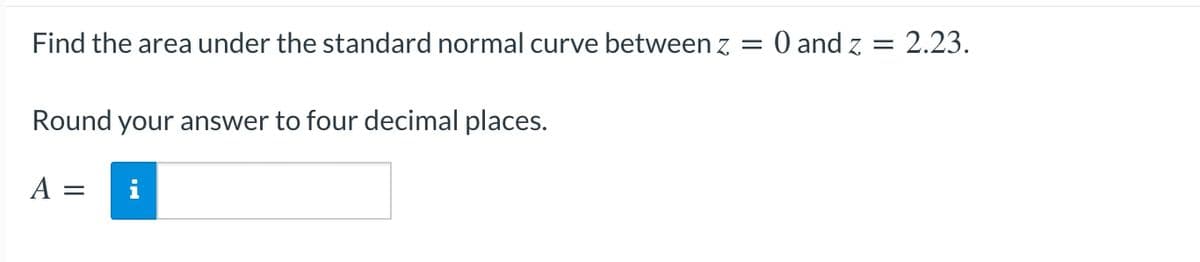 Find the area under the standard normal curve between z = 0 and z = 2.23.
Round your answer to four decimal places.
A
i
