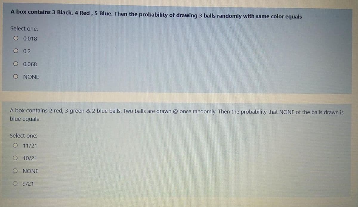 A box contains 3 Black, 4 Red, 5 Blue. Then the probability of drawing 3 balls randomly with same color equals
Select one:
O 0.018
O 0.2
O 0.068
O NONE
& 2 blue balls. Two balls are drawn @ once randomly. Then the probability that NONE of the balls drawn is
A box contains 2 red, 3 gre
blue equals
Select one:
O 11/21
O 10/21
O NONE
O 9/21
