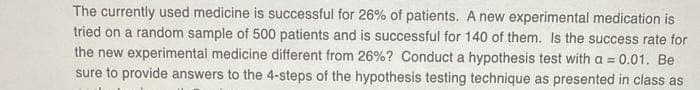 The currently used medicine is successful for 26% of patients. A new experimental medication is
tried on a random sample of 500 patients and is successful for 140 of them. Is the success rate for
the new experimental medicine different from 26%? Conduct a hypothesis test with a = 0.01. Be
sure to provide answers to the 4-steps of the hypothesis testing technique as presented in class as
%3!
