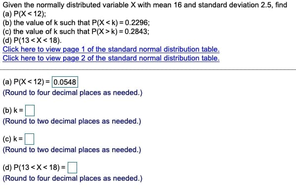 Given the normally distributed variable X with mean 16 and standard deviation 2.5, find
(a) P(X< 12);
(b) the value of k such that P(X <k) = 0.2296;
(c) the value of k such that P(X> k) = 0.2843;
(d) P(13 <X< 18).
Click here to view page 1 of the standard normal distribution table.
Click here to view page 2 of the standard normal distribution table.
(a) P(X< 12) = 0.0548
(Round to four decimal places as needed.)
(b) k =|
(Round to two decimal places as needed.)
(c) k =D
(Round to two decimal places as needed.)
(d) P(13 <X< 18) = |
(Round to four decimal places as needed.)
