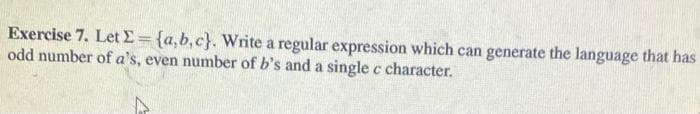 Exercise 7. Let E={a,b,c}. Write a regular expression which can generate the language that has
odd number of a's, even number of b's and a single c character.
%3D
