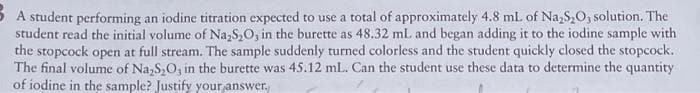5 A student performing an iodine titration expected to use a total of approximately 4.8 mL of Na,S,O, solution. The
student read the initial volume of Na,S,0, in the burette as 48.32 ml. and began adding it to the iodine sample with
the stopcock open at full stream. The sample suddenly turned colorless and the student quickly closed the stopcock.
The final volume of Na,S,O, in the burette was 45.12 mL. Can the student use these data to determine the quantity
of iodine in the sample? Justify your,answer,
