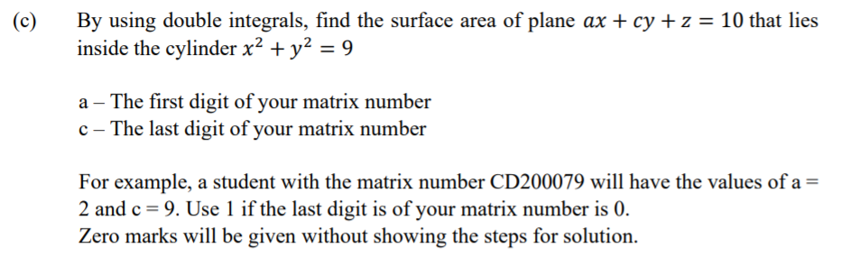 (c)
By using double integrals, find the surface area of plane ax + cy + z = 10 that lies
inside the cylinder x² + y² = 9
a – The first digit of your matrix number
c – The last digit of your matrix number
For example, a student with the matrix number CD200079 will have the values of a =
2 and c = 9. Use 1 if the last digit is of your matrix number is 0.
Zero marks will be given without showing the steps for solution.
