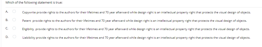 Which of the following statement is true:
A.
Copywrite provide rights to the authors for their lifetimes and 70 year afterward while design right is an intellectual property right that protects the visual design of objects.
В.
Patent provide rights to the authors for their lifetimes and 70 year afterward while design right is an intellectual property right that protects the visual design of objects.
C.
Eligibility provide rights to the authors for their lifetimes and 70 year afterward while design right is an intellectual property right that protects the visual design of objects.
D.
Liabibility provide rights to the authors for their lifetimes and 70 year afterward while design right is an intellectual property right that protects the visual design of objects.
