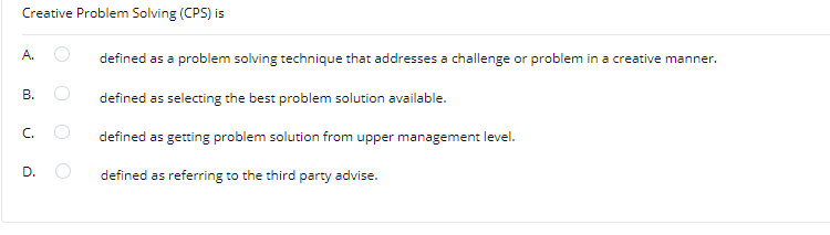 Creative Problem Solving (CPS) is
A.
defined as a problem solving technique that addresses a challenge or problem in a creative manner.
defined as selecting the best problem solution available.
defined as getting problem solution from upper management level.
D.
defined as referring to the third party advise.
B.
