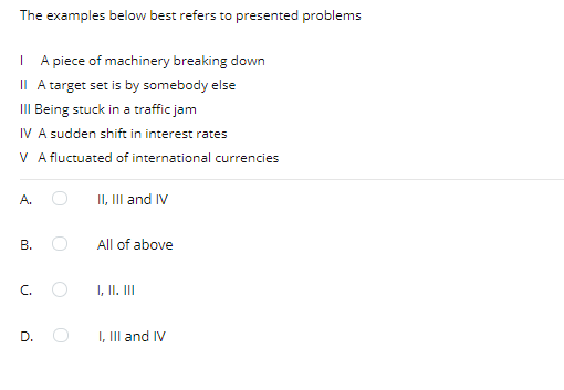 The examples below best refers to presented problems
I A piece of machinery breaking down
II A target set is by somebody else
III Being stuck in a traffic jam
IV A sudden shift in interest rates
V A fluctuated of international currencies
II, II and IV
A.
В.
All of above
C.
I, II. III
D.
I, III and IV
