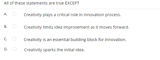 All of these statements are true EXCEPT
A.
Creativity plays a critical role in innovation process.
В.
Creativity limits idea improvement as it moves forward.
C.
Creativity is an essential building block for innovation.
D.
Creativity sparks the initial idea.
