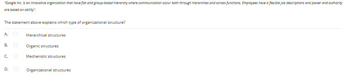 "Google Inc. is on innovotive organization that have flat ond group-bosed hierorchy where communication occur both through hierarchies and ocross functions. Employees hove a flexible job descriptions ond power ond authority
are bosed on ability".
The statement above explains which type of organizational structure?
A. O
Hierarchical structures
B.
Organic structures
C.
Mechanistic structures
D.
Organizational structures
