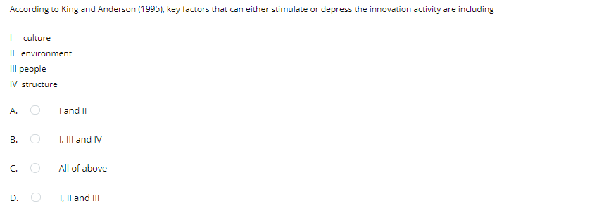 According to King and Anderson (1995), key factors that can either stimulate or depress the innovation activity are including
| culture
Il environment
Il people
IV structure
A.
I and II
В.
I, III and IV
C.
All of above
D.
I, Il and III
