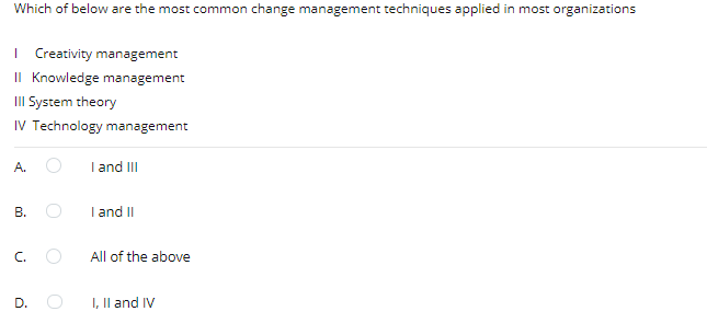 Which of below are the most common change management techniques applied in most organizations
| Creativity management
II Knowledge management
III System theory
IV Technology management
A.
I and III
В.
I and II
C. O
All of the above
D.
I, Il and IV
