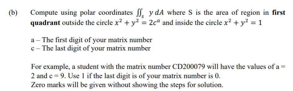 (b)
Compute using polar coordinates ſ. y dA where S is the area of region in first
quadrant outside the circle x? +y² = 2cª and inside the circle x² + y² = 1
a – The first digit of your matrix number
c - The last digit of your matrix number
For example, a student with the matrix number CD200079 will have the values of a =
2 and c = 9. Use 1 if the last digit is of your matrix number is 0.
Zero marks will be given without showing the steps for solution.
