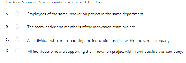 The term 'community' in innovation project is defined as;
A.
Employees of the same innovation project in the same department.
В.
The team leader and members of the innovation team project.
C.
All individual who are supporting the innovation project within the same company.
D.
All individual who are supporting the innovation project within and outside the company.
