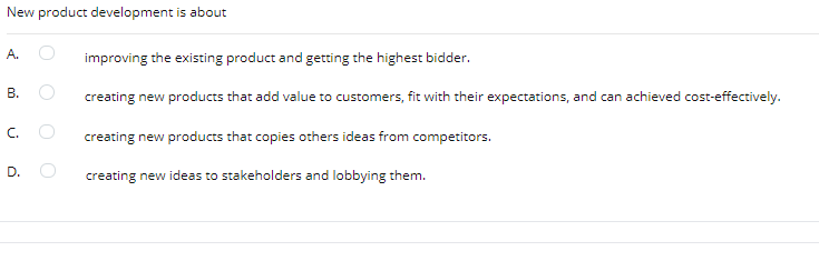 New product development is about
A.
improving the existing product and getting the highest bidder.
В.
creating new products that add value to customers, fit with their expectations, and can achieved cost-effectively.
C.
creating new products that copies others ideas from competitors.
D.
creating new ideas to stakeholders and lobbying them.
