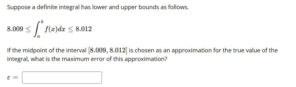 Suppose a definite integral has lower and upper bounds as follows.
8.009
f(x)dx < 8.012
а
If the midpoint of the interval [8.009, 8.012] is chosen as an approximation for the true value of the
integral, what is the maximum error of this approximation?
E =
