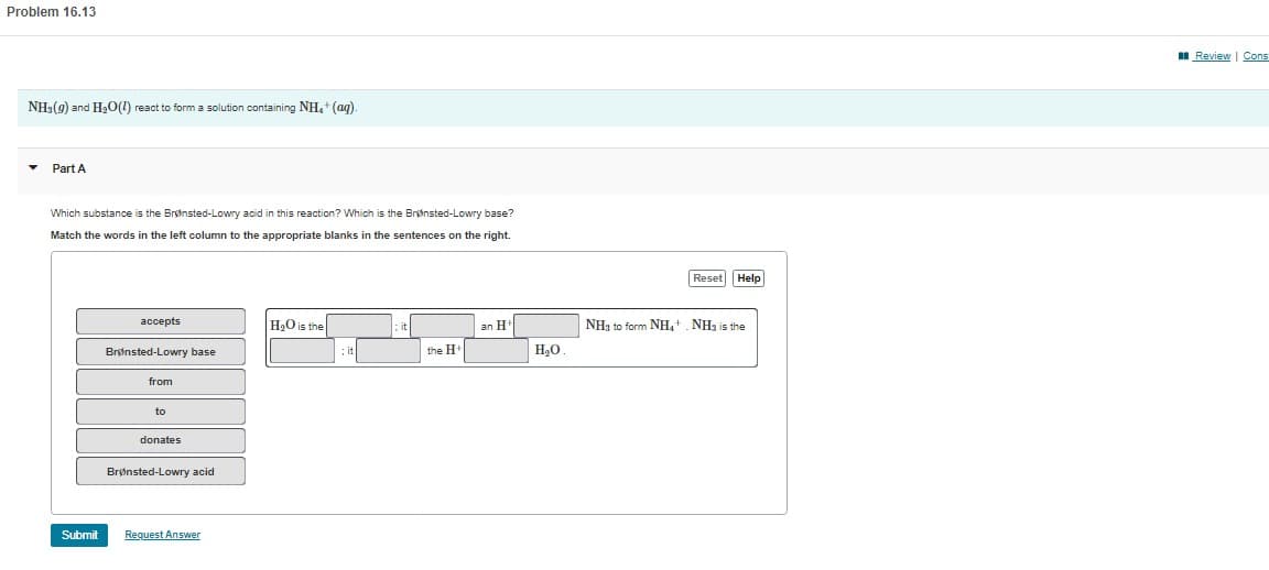 Problem 16.13
NH3(g) and H₂O(1) react to form a solution containing NH₂ + (aq).
▾ Part A
Which substance is the Brønsted-Lowry acid in this reaction? Which is the Brønsted-Lowry base?
Match the words in the left column to the appropriate blanks in the sentences on the right.
Submit
accepts
Brønsted-Lowry base
from
to
donates
Brønsted-Lowry acid
Request Answer
H₂O is the
; it
the H
an H
H₂O
Reset Help
NH₂ to form NH₁+ NH3 is the
Review | Cons