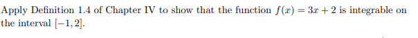 Apply Definition 1.4 of Chapter IV to show that the function f(x) = 3x + 2 is integrable on
the interval [1,2].