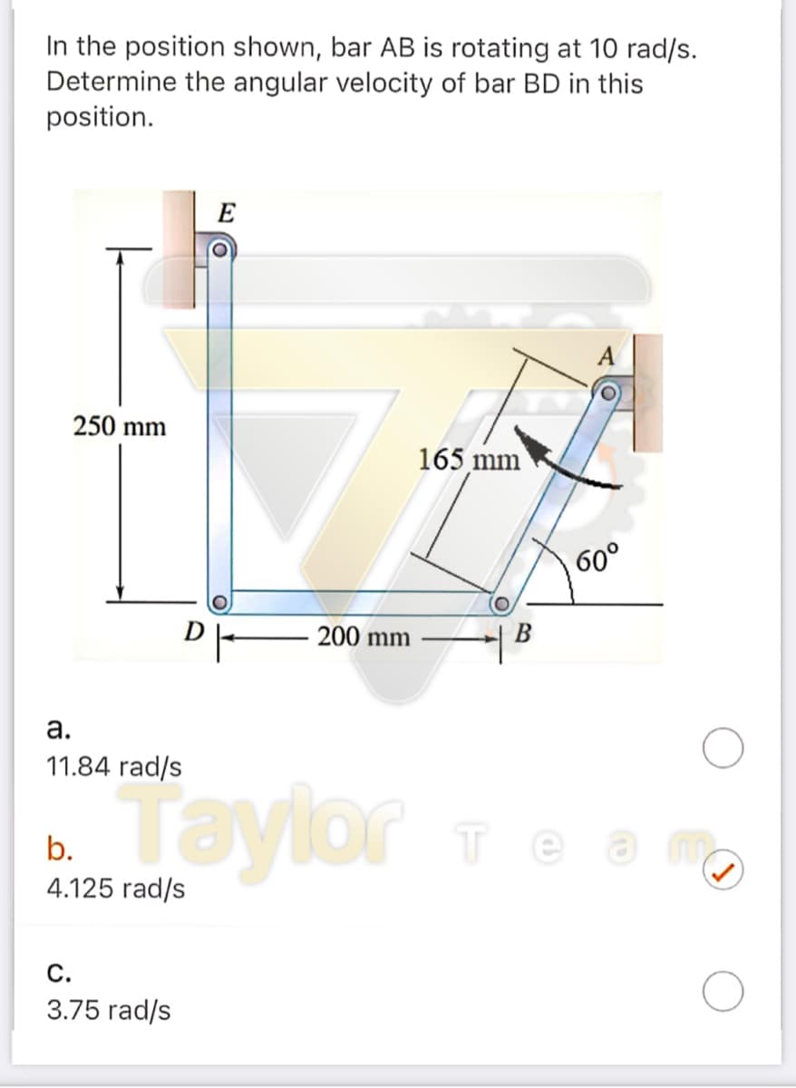 In the position shown, bar AB is rotating at 10 rad/s.
Determine the angular velocity of bar BD in this
position.
E
250 mm
165 mm
60°
200 mm
В
а.
11.84 rad/s
- Taylor e
теат
b.
4.125 rad/s
С.
3.75 rad/s
