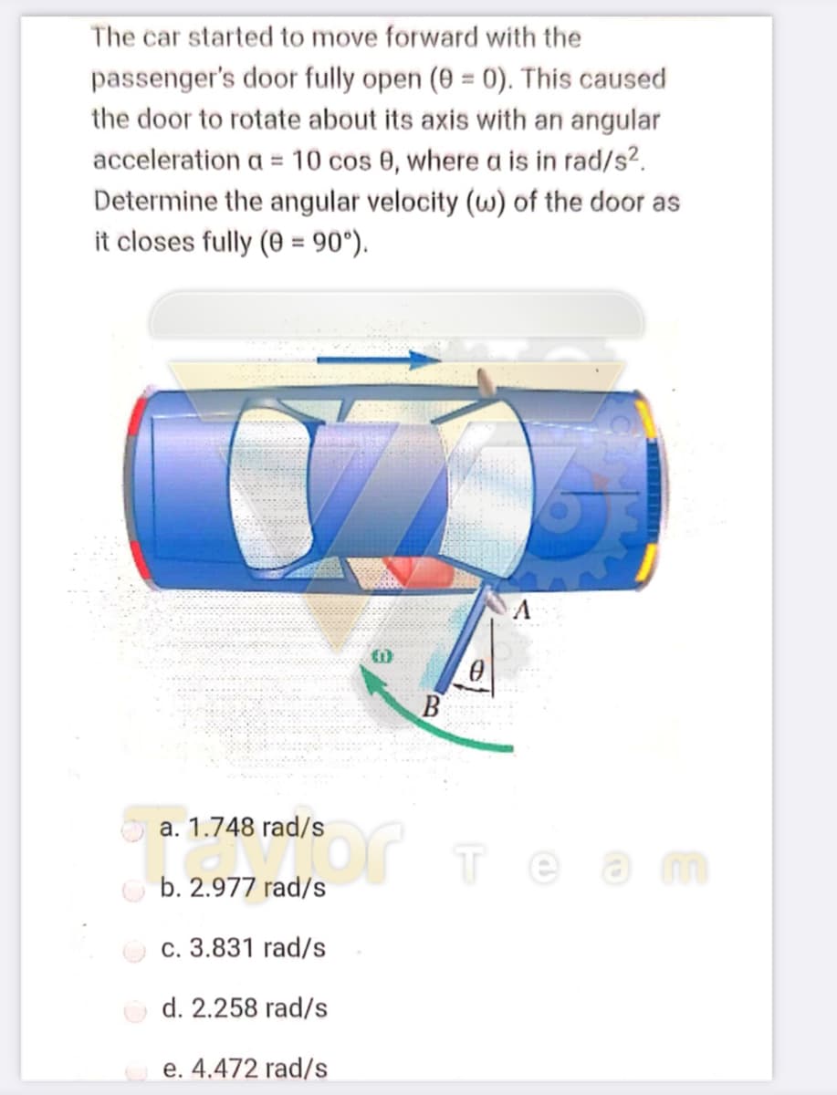 The car started to move forward with the
passenger's door fully open (0 = 0). This caused
the door to rotate about its axis with an angular
acceleration a = 10 cos 0, where a is in rad/s?.
Determine the angular velocity (w) of the door as
it closes fully (0 = 90°).
a. 1.748 rad/s
теат
b. 2.977 rad/s
c. 3.831 rad/s
O d. 2.258 rad/s
e. 4.472 rad/s
