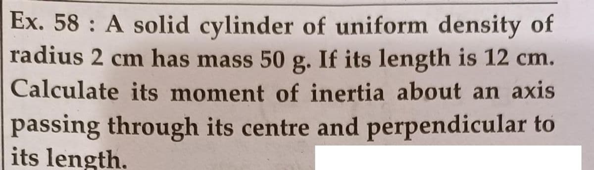 Ex. 58 : A solid cylinder of uniform density of
radius 2 cm has mass 50 g. If its length is 12 cm.
Calculate its moment of inertia about an axis
passing through its centre and perpendicular to
its length.
