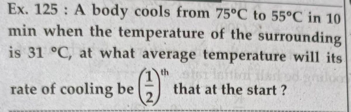 Ex. 125 A body cools from 75°C to 55°C in 10
min when the temperature of the surrounding
is 31 °C, at what average temperature will its
th
rate of cooling be
that at the start ?
