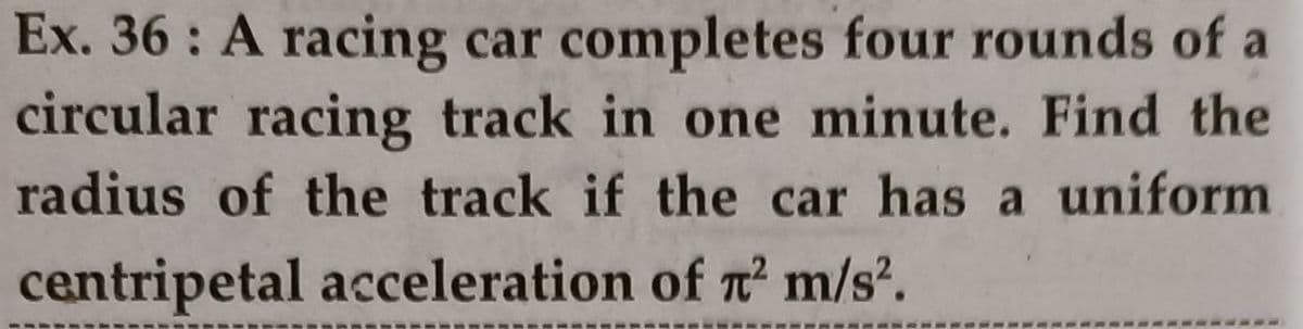 Ex. 36 : A racing car completes four rounds of a
circular racing track in one minute. Find the
radius of the track if the car has a uniform
centripetal acceleration of n' m/s?.
