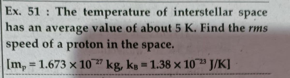 Ex. 51 The temperature of interstellar space
has an average value of about 5 K. Find the rms
speed of a proton in the
Imp
space.
[m, = 1.673 x 10 27 kg, kg = 1.38 x 10 23 J/K]
%3D
%3D
