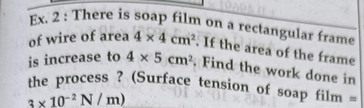 of wire of area 4 x 4 cm2. If the area of the frame
is increase to 4 x 5 cm2, Find the work done in
the process ? (Surface tension of soap film =
Ex. 2: There is soap film on a rectangular frame
on a rectangular frame
soap
film
%3D
3x 10-2 N/ m)
