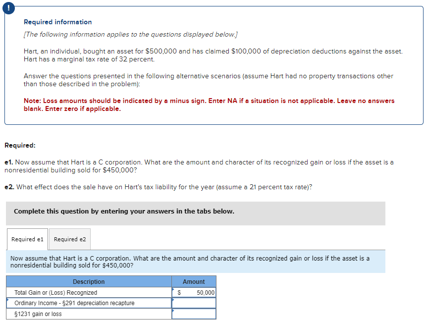 Required information
[The following information applies to the questions displayed below.]
Hart, an individual, bought an asset for $500,000 and has claimed $100,000 of depreciation deductions against the asset.
Hart has a marginal tax rate of 32 percent.
Answer the questions presented in the following alternative scenarios (assume Hart had no property transactions other
than those described in the problem):
Note: Loss amounts should be indicated by a minus sign. Enter NA if a situation is not applicable. Leave no answers
blank. Enter zero if applicable.
Required:
e1. Now assume that Hart is a C corporation. What are the amount and character of its recognized gain or loss if the asset is a
nonresidential building sold for $450,000?
*2. What effect does the sale have on Hart's tax liability for the year (assume a 21 percent tax rate)?
Complete this question by entering your answers in the tabs below.
Required e1 Required e2
Now assume that Hart is a C corporation. What are the amount and character of its recognized gain or loss if the asset is a
nonresidential building sold for $450,000?
Description
Total Gain or (Loss) Recognized
Ordinary Income - $291 depreciation recapture
§1231 gain or loss
Amount
$
50,000