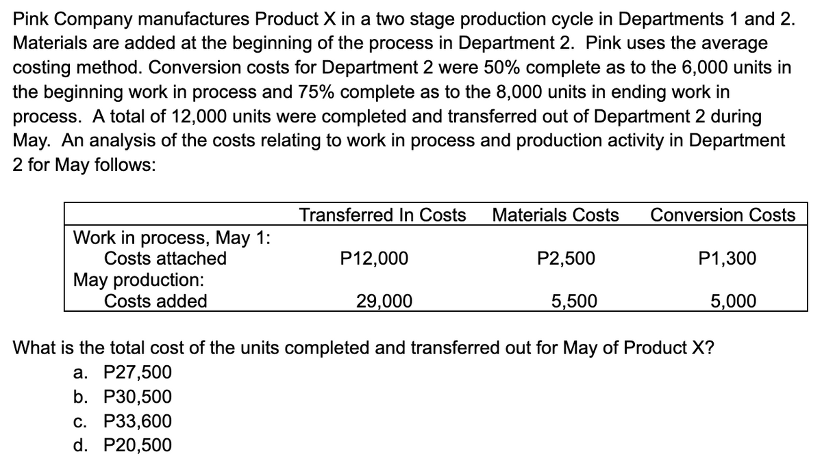 Pink Company manufactures Product X in a two stage production cycle in Departments 1 and 2.
Materials are added at the beginning of the process in Department 2. Pink uses the average
costing method. Conversion costs for Department 2 were 50% complete as to the 6,000 units in
the beginning work in process and 75% complete as to the 8,000 units in ending work in
process. A total of 12,000 units were completed and transferred out of Department 2 during
May. An analysis of the costs relating to work in process and production activity in Department
2 for May follows:
Transferred In Costs
Materials Costs
Conversion Costs
Work in process, May 1:
Costs attached
P12,000
P2,500
P1,300
May production:
Costs added
29,000
5,500
5,000
What is the total cost of the units completed and transferred out for May of Product X?
а. Р27,500
b. P30,500
с. Р3,600
d. P20,500
