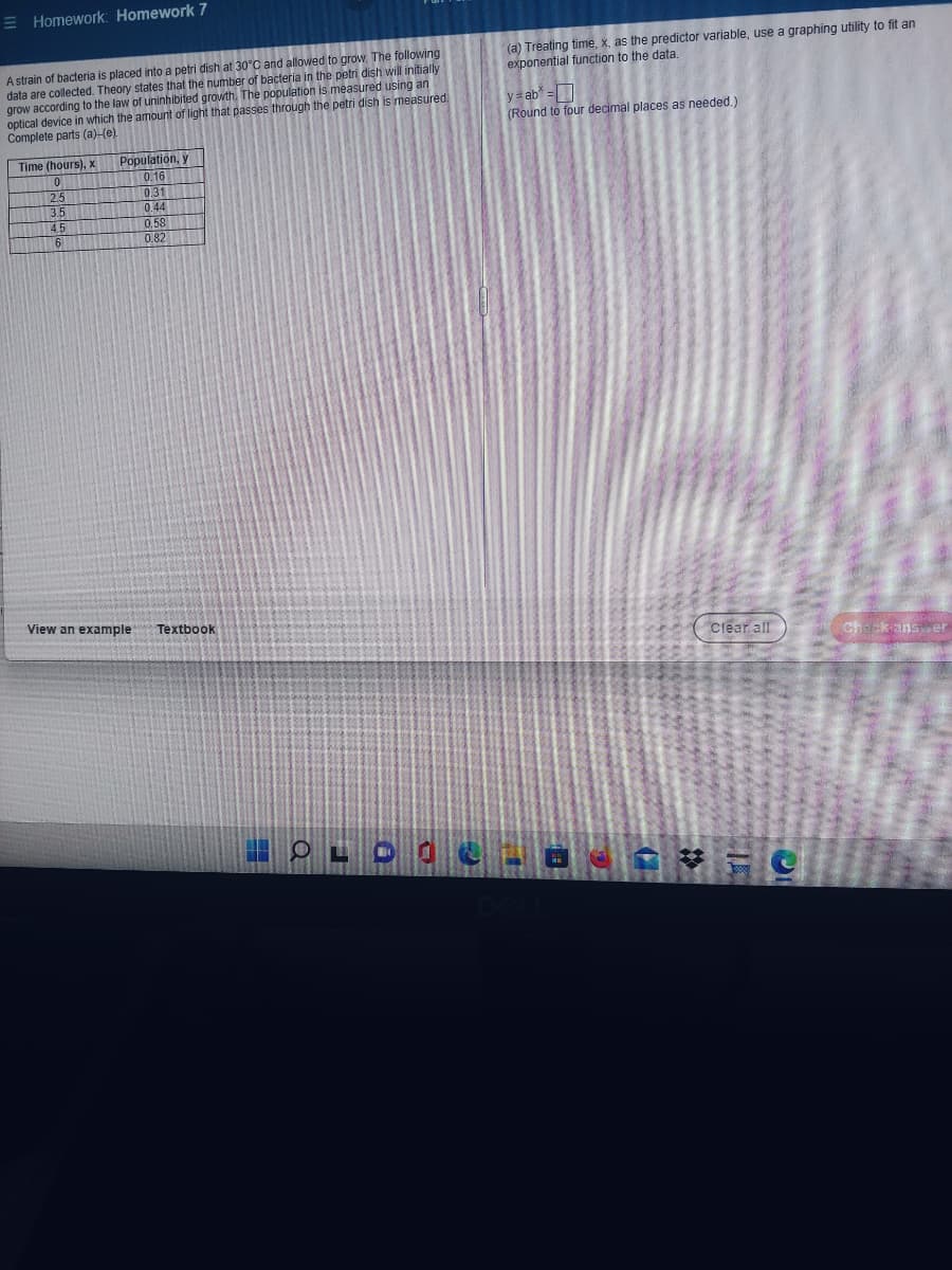 **Homework: Homework 7**

**Problem Statement:**
A strain of bacteria is placed into a petri dish at 30°C and allowed to grow. The following data are collected. Theory states that the number of bacteria in the petri dish will initially grow according to the law of uninhibited growth. The population is measured using an optical device in which the amount of light that passes through the petri dish is measured. Complete parts (a)-(c).

| Time (hours), x | Population, y |
|-----------------|----------------|
| 0               | 0.16           |
| 2.5             | 0.31           |
| 3.5             | 0.44           |
| 4.5             | 0.58           |
| 6               | 0.82           |

**Part (a):**
Treating time, \( x \), as the predictor variable, use a graphing utility to fit an exponential function to the data.

**Exponential Function:**
\[ y = ab^x \]

(Round to four decimal places as needed.)

**Additional Resources:**
- View an example
- Textbook

**Interactive Elements:**
- Clear all
- Check answer