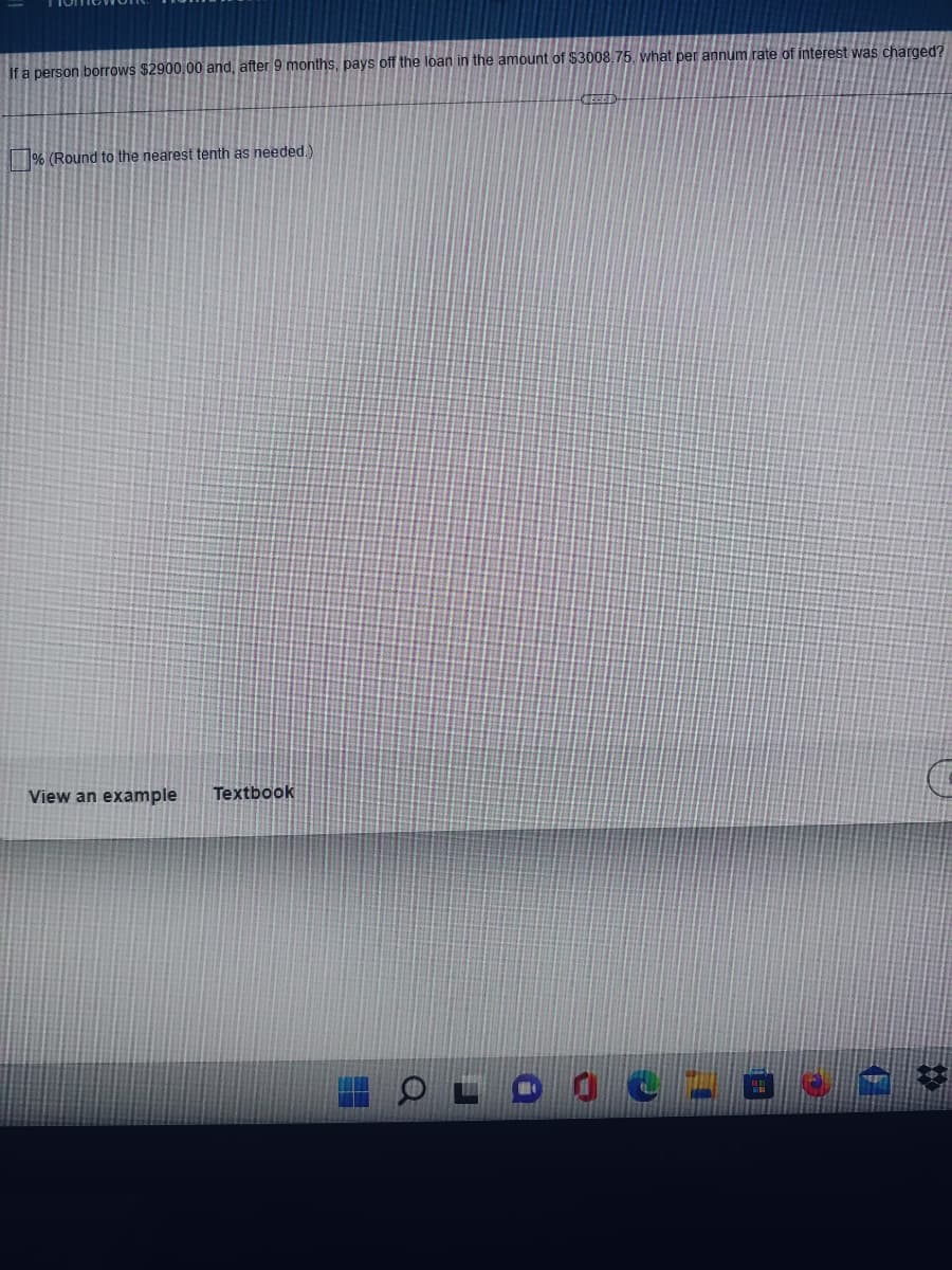 ---

### Loan Repayment and Interest Calculation

#### Problem Statement:
If a person borrows $2900.00 and, after 9 months, pays off the loan in the amount of $3008.75, what per annum rate of interest was charged? 

\[  \boxed{} \]

\(\% \text{ (Round to the nearest tenth as needed.)}\)

#### Options:
- [ ] View an example 
- [ ] Textbook

---

This problem requires you to determine the annual interest rate charged on a loan. The principal amount borrowed is $2900.00, and the total amount paid after 9 months is $3008.75. Use the simple interest formula to find the annual interest rate.

The simple interest formula is:

\[ I = P \times r \times t \]

Where:
- \( I \) is the interest
- \( P \) is the principal amount
- \( r \) is the annual interest rate (as a decimal)
- \( t \) is the time the money is borrowed for, in years

You need to rearrange the formula to solve for \( r \):

\[ r = \frac{I}{P \times t} \]

First, calculate the interest (\( I \)):

\[ I = \text{Total Amount Paid} - \text{Principal} \]
\[ I = 3008.75 - 2900.00 \]
\[ I = 108.75 \]

Since the loan is paid off after 9 months, convert this time period to years:

\[ t = \frac{9}{12} = 0.75 \text{ years} \]

Now, substitute the known values into the rearranged formula:

\[ r = \frac{108.75}{2900 \times 0.75} \]

Finally, convert the rate from a decimal to a percentage by multiplying by 100 and round to the nearest tenth:

\[ r (\%) = r \times 100 \]

Make sure to follow these steps to find the correct annual interest rate.