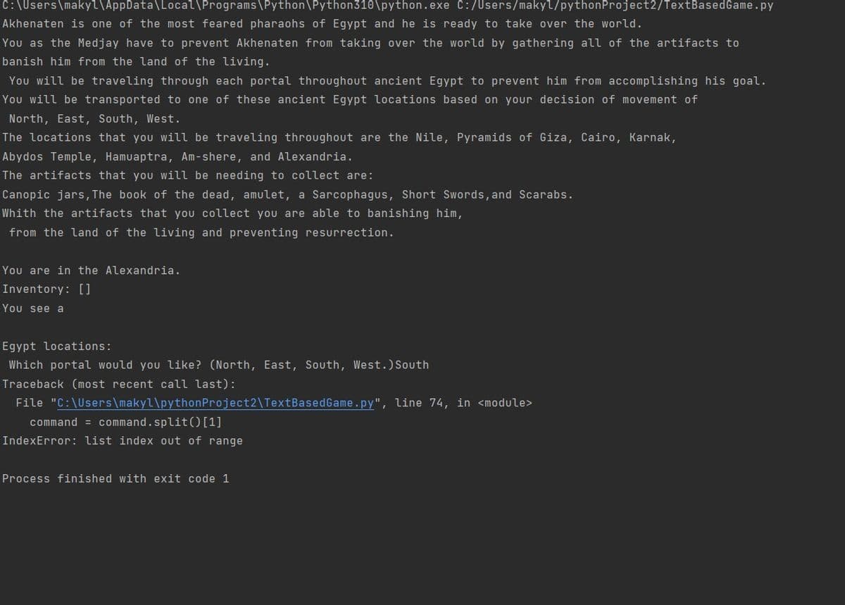 C:\Users\makyl\AppData\Local\Programs\Python\Python310\python.exe C:/Users/makyl/pythonProject2/TextBasedGame.py
Akhenaten is one of the most feared pharaohs
Egypt and he is ready to take over the world.
You as the Medjay have to prevent Akhenaten from taking over the world by gathering all of the artifacts to
banish him from the land of the living.
You will be traveling through each portal throughout ancient Egypt to prevent him from accomplishing his goal.
You will be transported to one of these ancient Egypt locations based on your decision of movement of
North, East, South, West.
The locations that you will be traveling throughout are the Nile, Pyramids of Giza, Cairo, Karnak,
Abydos Temple, Hamuaptra, Am-shere, and Alexandria.
The artifacts that you will be needing to collect are:
Canopic jars, The book of the dead, amulet, a Sarcophagus, Short Swords, and Scarabs.
Whith the artifacts that you collect you are able to banishing him,
from the land of the living and preventing resurrection.
You are in the Alexandria.
Inventory: []
You see a
Egypt locations:
Which portal would you like? (North, East, South, West.)South
Traceback (most recent call last):
File "C:\Users\makyl\pythonProject2\TextBasedGame.py", line 74, in <module>
command = command.split() [1]
IndexError: list index out of range
Process finished with exit code 1
