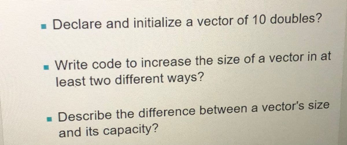 - Declare and initialize a vector of 10 doubles?
- Write code to increase the size of a vector in at
least two different ways?
Describe the difference between a vector's size
and its capacity?
