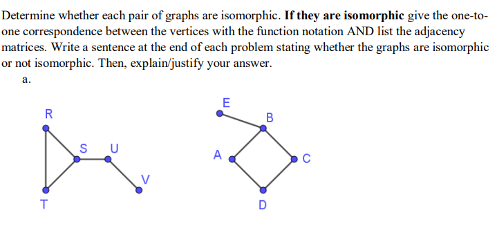 Determine whether each pair of graphs are isomorphic. If they are isomorphic give the one-to-
one correspondence between the vertices with the function notation AND list the adjacency
matrices. Write a sentence at the end of each problem stating whether the graphs are isomorphic
or not isomorphic. Then, explain/justify your answer.
а.
E
R
B
S
U
A
C
D
