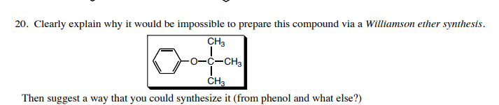 20. Clearly explain why it would be impossible to prepare this compound via a Williamson ether synthesis.
CH3
0-C-CH3
Then suggest a way that you could synthesize it (from phenol and what else?)
