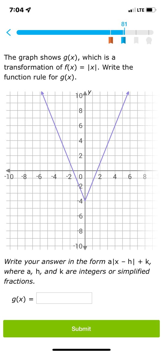 7:04 1
The graph shows g(x), which is a
transformation of f(x)
function rule for g(x).
=
104
do
8
6
4
2
-10 -8 -6 -4 -2 0
82
4
-6
-8
81
Ixl. Write the
2 4
Submit
I
LTE
6 8
-10
Write your answer in the form a|x - h| + k,
where a, h, and k are integers or simplified
fractions.
g(x) =