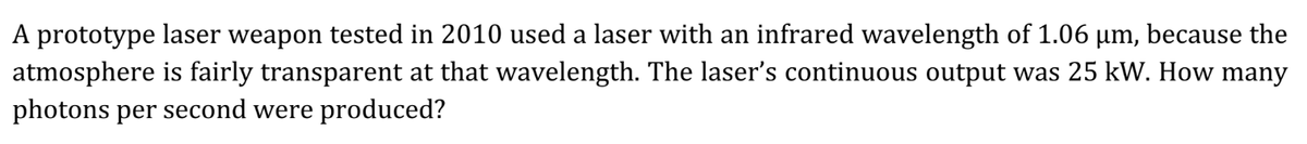 A prototype laser weapon tested in 2010 used a laser with an infrared wavelength of 1.06 µm, because the
atmosphere is fairly transparent at that wavelength. The laser's continuous output was 25 kW. How many
photons per second were produced?