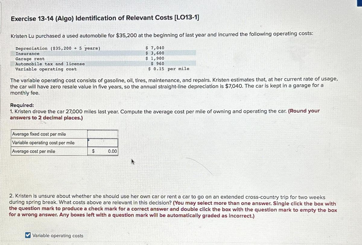 Exercise 13-14 (Algo) Identification of Relevant Costs [LO13-1]
Kristen Lu purchased a used automobile for $35,200 at the beginning of last year and incurred the following operating costs:
Depreciation ($35,200 + 5 years)
Insurance
Garage rent
Automobile tax and license
Variable operating cost
The variable operating cost consists of gasoline, oil, tires, maintenance, and repairs. Kristen estimates that, at her current rate of usage,
the car will have zero resale value in five years, so the annual straight-line depreciation is $7,040. The car is kept in a garage for a
monthly fee.
Required:
1. Kristen drove the car 27,000 miles last year. Compute the average cost per mile of owning and operating the car. (Round your
answers to 2 decimal places.)
Average fixed cost per mile
Variable operating cost per mile
Average cost per mile
$ 7,040
$ 3,600
$ 1,900
$ 960
$ 0.15 per mile
$
Variable operating costs
0.00
2. Kristen is unsure about whether she should use her own car or rent a car to go on an extended cross-country trip for two weeks
during spring break. What costs above are relevant in this decision? (You may select more than one answer. Single click the box with
the question mark to produce a check mark for a correct answer and double click the box with the question mark to empty the box
for a wrong answer. Any boxes left with a question mark will be automatically graded as incorrect.)