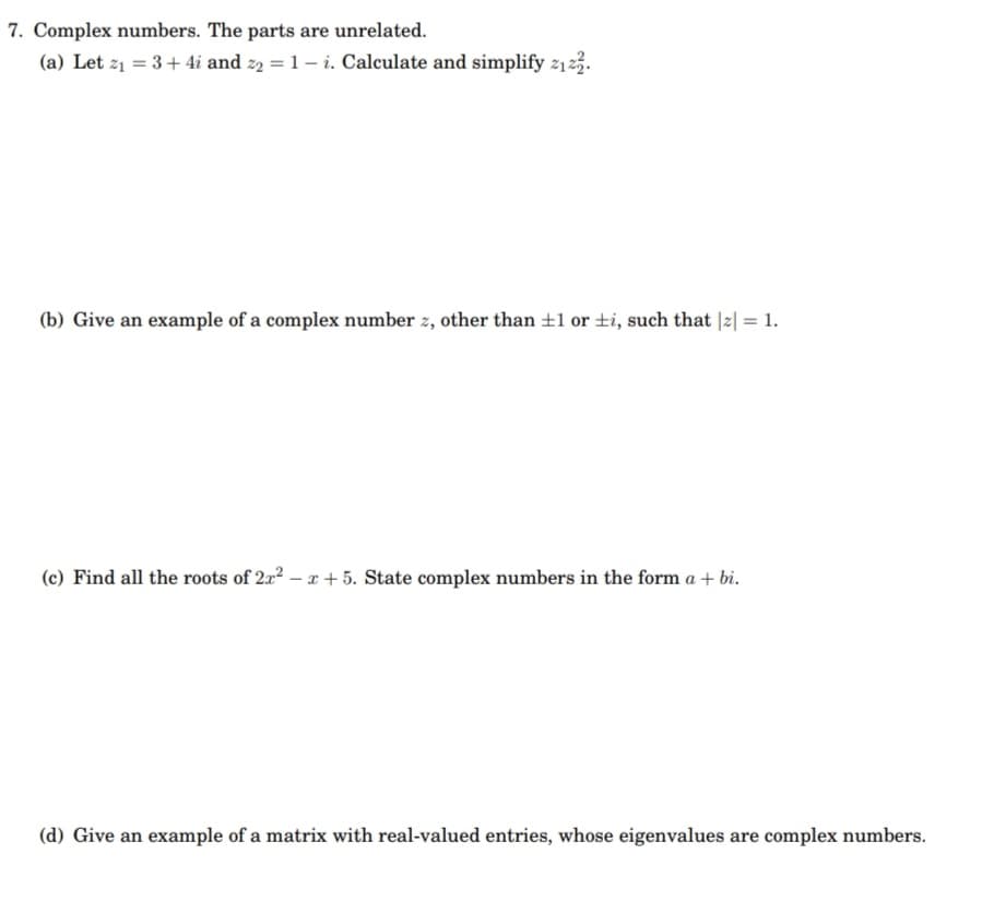 7. Complex numbers. The parts are unrelated.
(a) Let z1 = 3+ 4i and z2 = 1– i. Calculate and simplify z123.
(b) Give an example of a complex number z, other than ±1 or ±i, such that |2| = 1.
(c) Find all the roots of 2x2 – x + 5. State complex numbers in the form a + bi.
(d) Give an example of a matrix with real-valued entries, whose eigenvalues are complex numbers.
