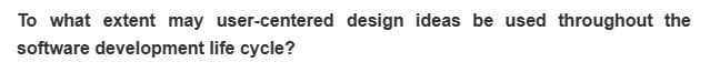 To what extent may user-centered design ideas be used throughout the
software development life cycle?