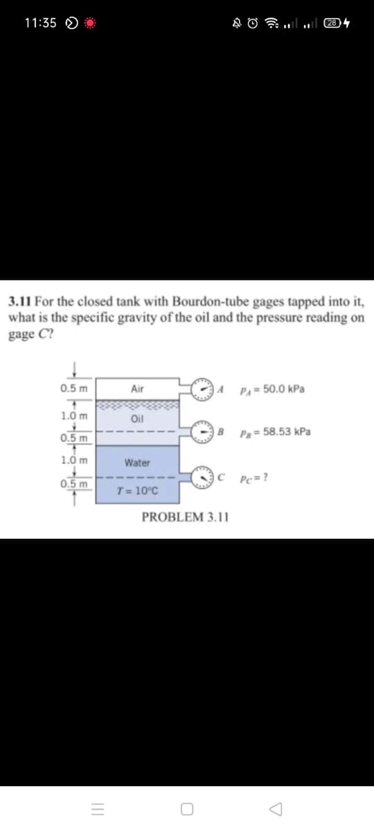 11:35 O
3.11 For the closed tank with Bourdon-tube gages tapped into it,
what is the specific gravity of the oil and the pressure reading on
gage C?
0.5 m
PA = 50.0 kPa
Air
1.0 m
Oil
B
Pg= 58.53 kPa
0.5 m
1.0 m
Water
C
Pc = ?
0.5 m
T = 10°C
PROBLEM 3.11
