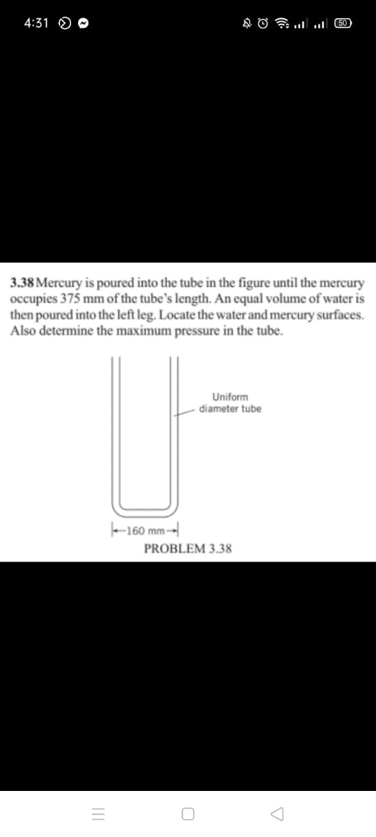 4:31 O O
3.38 Mercury is poured into the tube in the figure until the mercury
occupies 375 mm of the tube's length. An equal volume of water is
then poured into the left leg. Locate the water and mercury surfaces.
Also determine the maximum pressure in the tube.
Uniform
diameter tube
-160 mm-
PROBLEM 3.38
