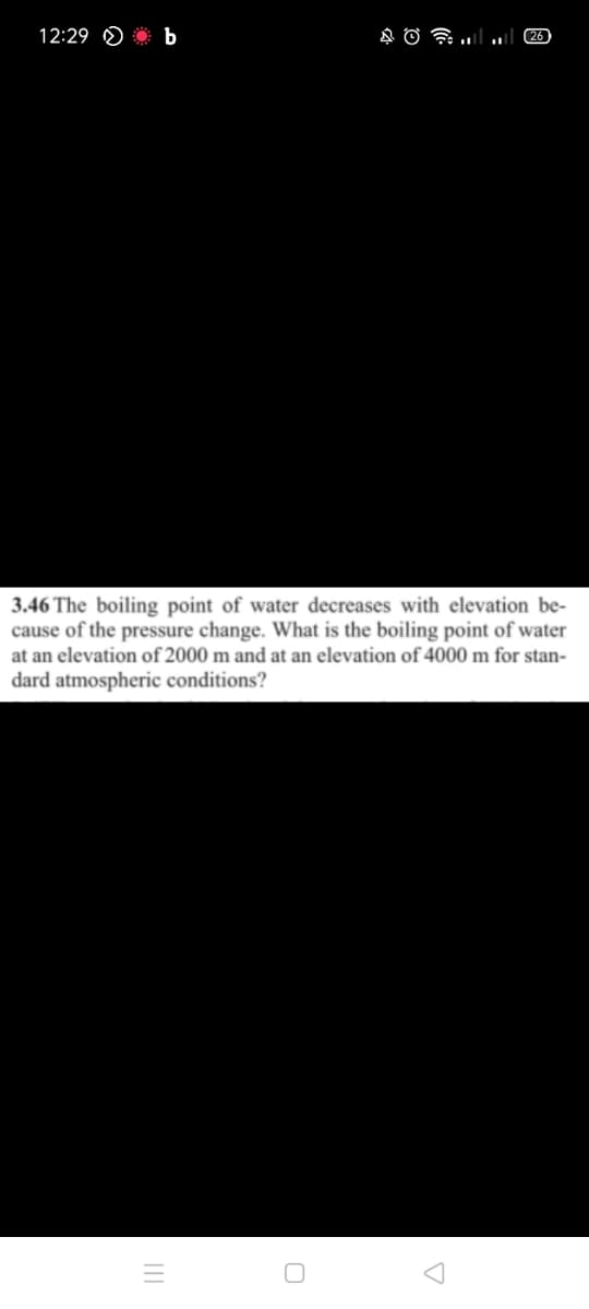 12:29 O b
26
3.46 The boiling point of water decreases with elevation be-
cause of the pressure change. What is the boiling point of water
at an elevation of 2000 m and at an elevation of 4000 m for stan-
dard atmospheric conditions?
