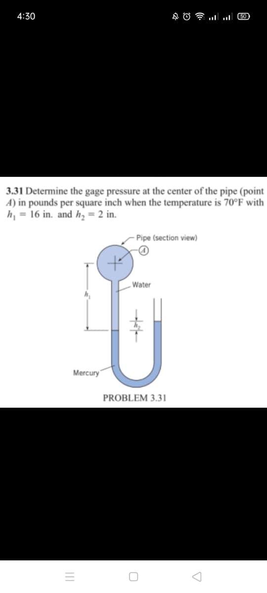 4:30
COlו.. י AO
3.31 Determine the gage pressure at the center of the pipe (point
A) in pounds per square inch when the temperature is 70°F with
h, = 16 in. and h, = 2 in.
Pipe (section view)
Water
Mercury
PROBLEM 3.31
