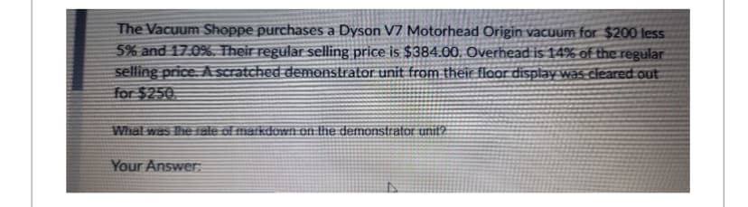 The Vacuum Shoppe purchases a Dyson V7 Motorhead Origin vacuum for $200 less
5% and 17.0%. Their regular selling price is $384.00. Overhead is 14% of the regular
selling price. A scratched demonstrator unit from their floor display was cleared out
for $250
What was the rate of markdown on the demonstrator unit?
Your Answer: