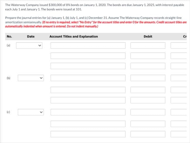 The Waterway Company issued $300,000 of 8% bonds on January 1, 2020. The bonds are due January 1, 2025, with interest payable
each July 1 and January 1. The bonds were issued at 101.
Prepare the journal entries for (a) January 1, (b) July 1, and (c) December 31. Assume The Waterway Company records straight-line
amortization semiannually. (If no entry is required, select "No Entry" for the account titles and enter O for the amounts. Credit account titles are
automatically indented when amount is entered. Do not indent manually.)
Account Titles and Explanation
No.
(a)
Date
Debit
000000
Cr