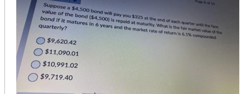 Suppose a $4,500 bond will pay you $325 at the end of each quarter until the face
value of the bond ($4,500) is repaid at maturity. What is the fair market value of the
bond if it matures in 6 years and the market rate of return is 6.1% compounded
quarterly?
$9,620.42
$11,090.01
$10,991.02
$9,719.40