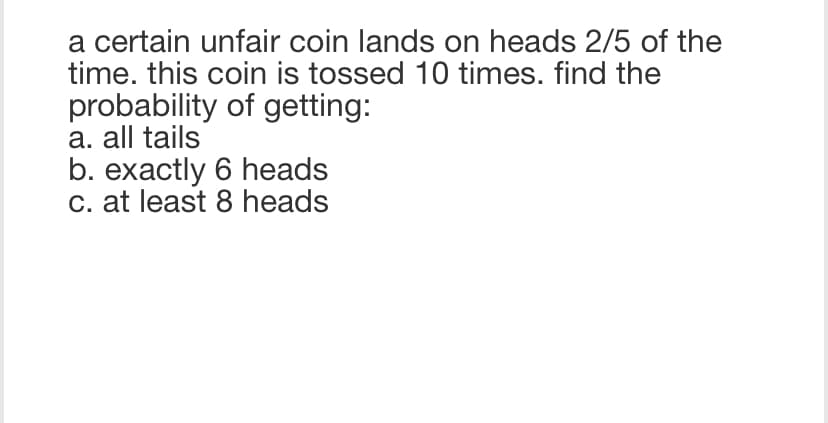 a certain unfair coin lands on heads 2/5 of the
time. this coin is tossed 10 times. find the
probability of getting:
a. all tails
b. exactly 6 heads
c. at least 8 heads