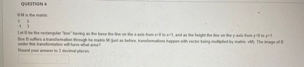 QUESTION 4
If M is the matrix:
1
3
-1 3
Let B be the rectangular "box" having as the base the line on the x-axis from x=0 to x=1, and as the height the line on the y-axis from y=0 to y=1.
Box B suffers a transformation through he matrix M (just as before, transformations happen with vector being multiplied by matrix: vM). The image of B
under this transformation will have what area?
Round your answer to 3 decimal places.